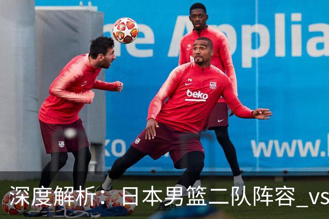 深度解析：日本男篮二队阵容 vs 中国男篮，胜负手在哪里？